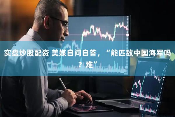 实盘炒股配资 美媒自问自答，“能匹敌中国海军吗？难”