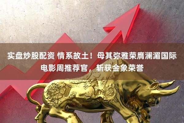 实盘炒股配资 情系故土！母其弥雅荣膺澜湄国际电影周推荐官，斩获金象荣誉