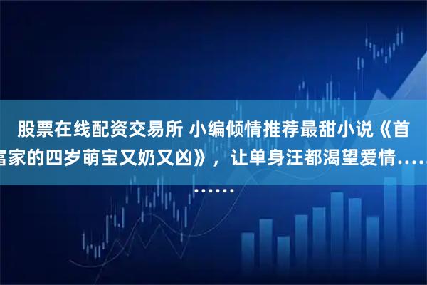 股票在线配资交易所 小编倾情推荐最甜小说《首富家的四岁萌宝又奶又凶》，让单身汪都渴望爱情……