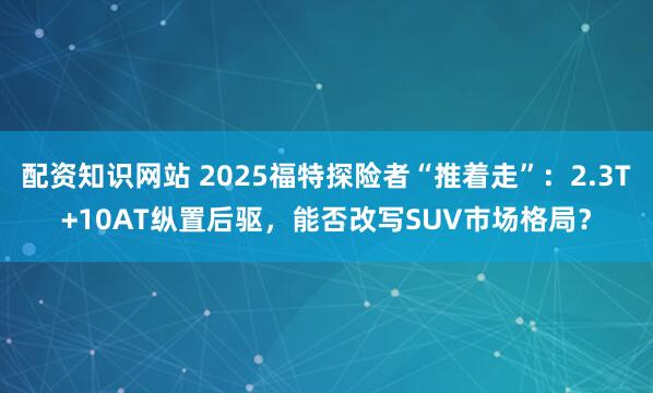 配资知识网站 2025福特探险者“推着走”：2.3T+10AT纵置后驱，能否改写SUV市场格局？
