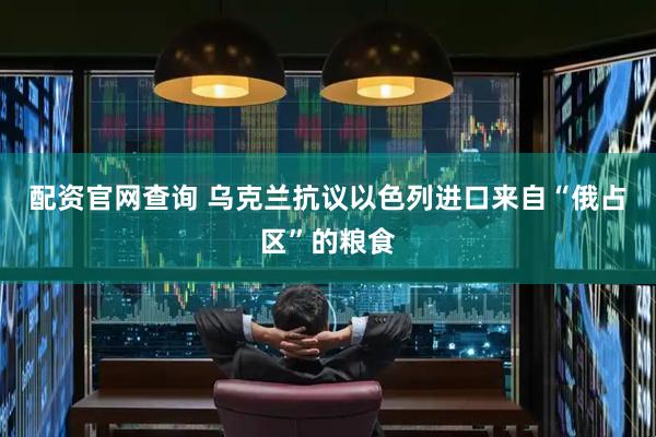 配资官网查询 乌克兰抗议以色列进口来自“俄占区”的粮食
