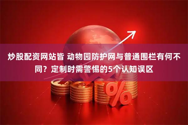 炒股配资网站皆 动物园防护网与普通围栏有何不同？定制时需警惕的5个认知误区