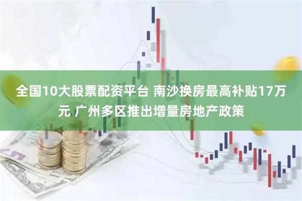 全国10大股票配资平台 南沙换房最高补贴17万元 广州多区推出增量房地产政策