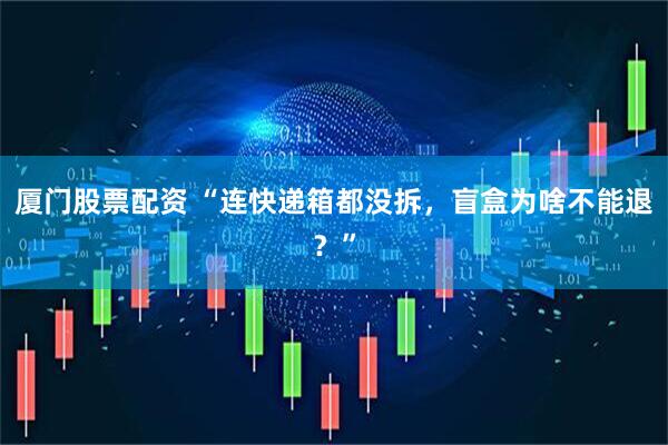 厦门股票配资 “连快递箱都没拆，盲盒为啥不能退？”