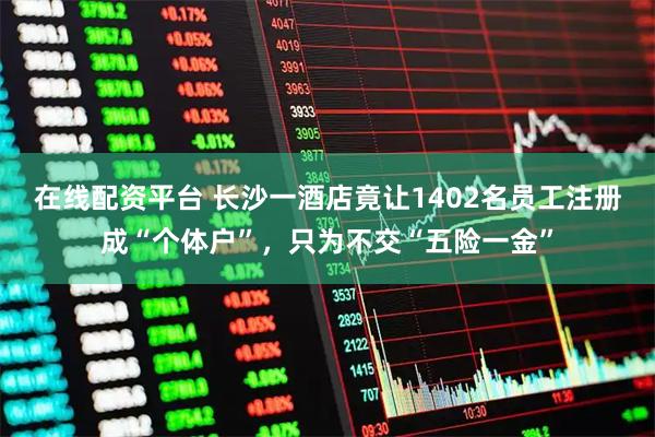 在线配资平台 长沙一酒店竟让1402名员工注册成“个体户”，只为不交“五险一金”
