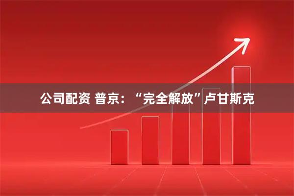 公司配资 普京：“完全解放”卢甘斯克